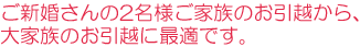 ご新婚さんの2名様ご家族のお引越から、大家族のお引越に最適です。