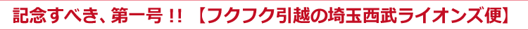 記念すべき、第一号！！【フクフク引越の埼玉西武ライオンズ便】